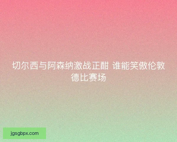 切尔西与阿森纳激战正酣 谁能笑傲伦敦德比赛场