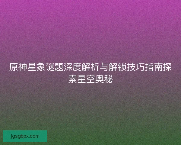 原神星象谜题深度解析与解锁技巧指南探索星空奥秘