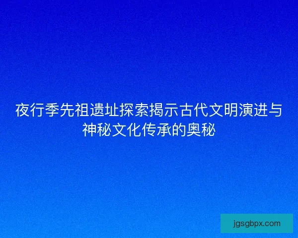 夜行季先祖遗址探索揭示古代文明演进与神秘文化传承的奥秘