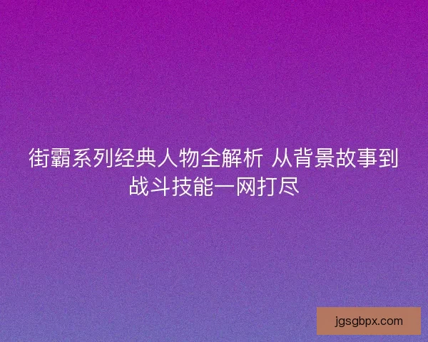 街霸系列经典人物全解析 从背景故事到战斗技能一网打尽
