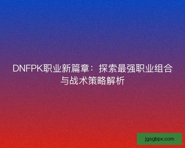 DNFPK职业新篇章：探索最强职业组合与战术策略解析