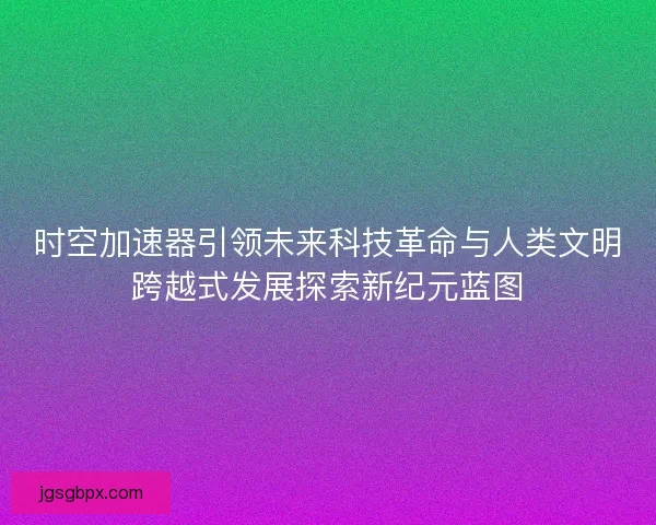 时空加速器引领未来科技革命与人类文明跨越式发展探索新纪元蓝图