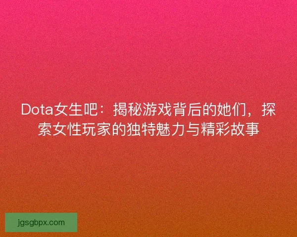 Dota女生吧：揭秘游戏背后的她们，探索女性玩家的独特魅力与精彩故事