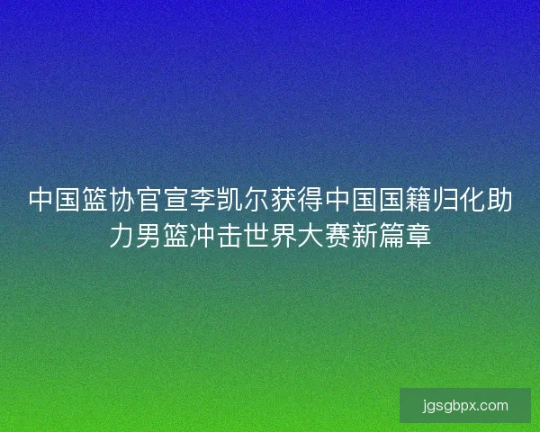 中国篮协官宣李凯尔获得中国国籍归化助力男篮冲击世界大赛新篇章