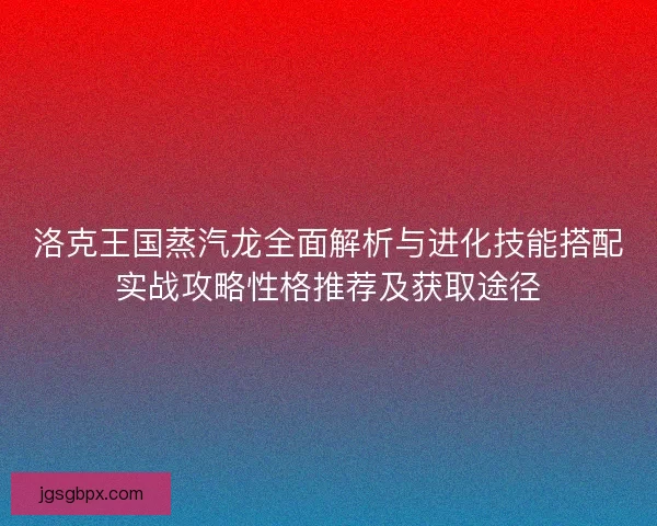 洛克王国蒸汽龙全面解析与进化技能搭配实战攻略性格推荐及获取途径