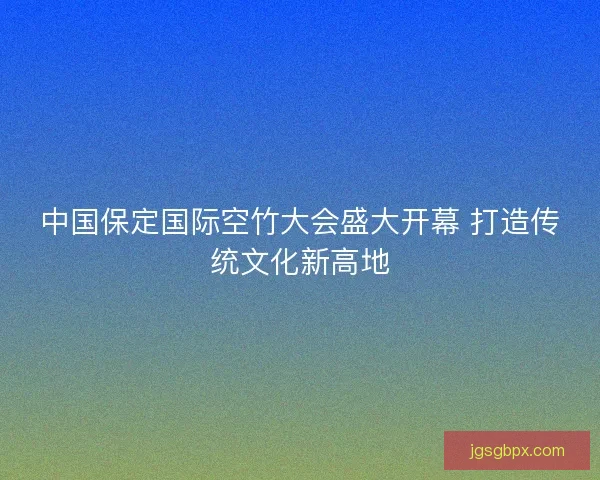 中国保定国际空竹大会盛大开幕 打造传统文化新高地
