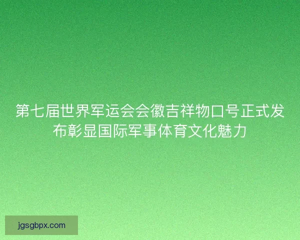 第七届世界军运会会徽吉祥物口号正式发布彰显国际军事体育文化魅力