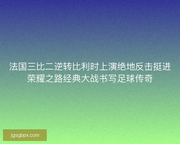 法国三比二逆转比利时上演绝地反击挺进荣耀之路经典大战书写足球传奇