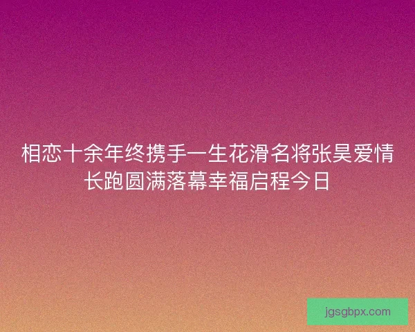 相恋十余年终携手一生花滑名将张昊爱情长跑圆满落幕幸福启程今日