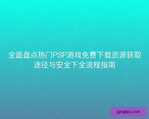 全面盘点热门PSP游戏免费下载资源获取途径与安全下全流程指南