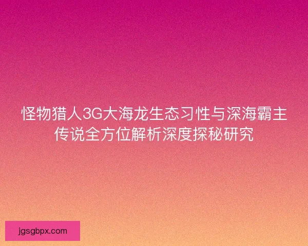 怪物猎人3G大海龙生态习性与深海霸主传说全方位解析深度探秘研究