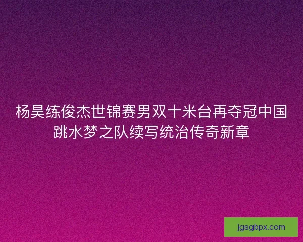 杨昊练俊杰世锦赛男双十米台再夺冠中国跳水梦之队续写统治传奇新章
