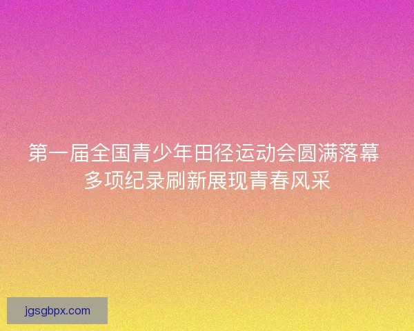 第一届全国青少年田径运动会圆满落幕 多项纪录刷新展现青春风采
