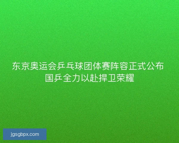 东京奥运会乒乓球团体赛阵容正式公布 国乒全力以赴捍卫荣耀
