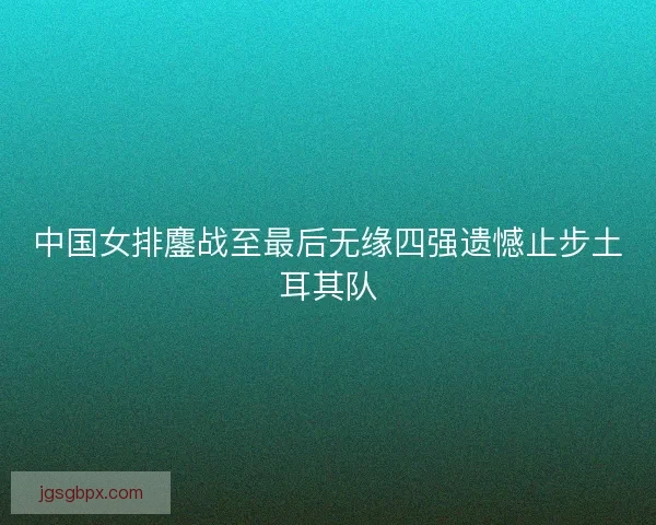 中国女排鏖战至最后无缘四强遗憾止步土耳其队