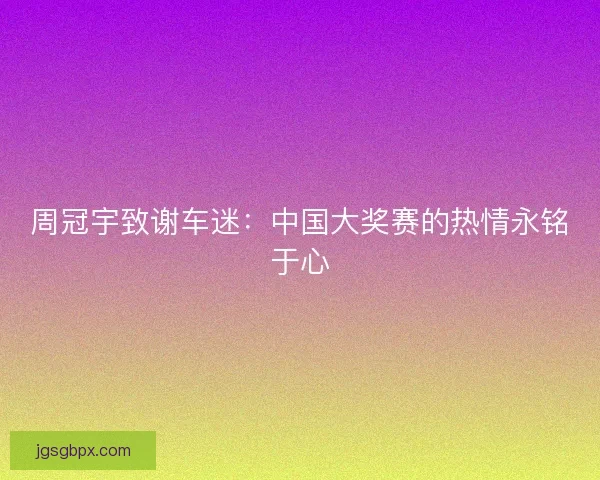 周冠宇致谢车迷：中国大奖赛的热情永铭于心