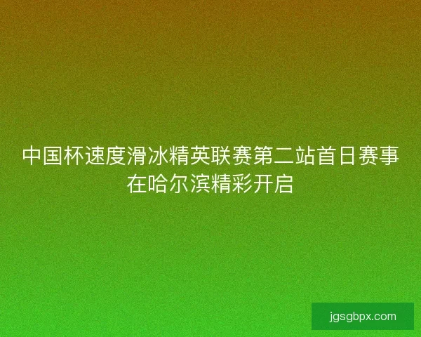 中国杯速度滑冰精英联赛第二站首日赛事在哈尔滨精彩开启