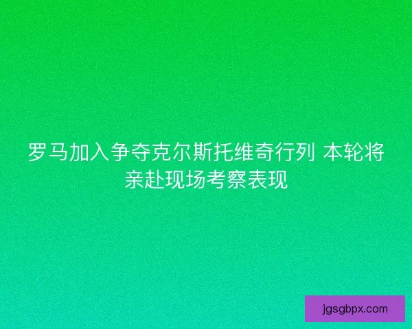 罗马加入争夺克尔斯托维奇行列 本轮将亲赴现场考察表现