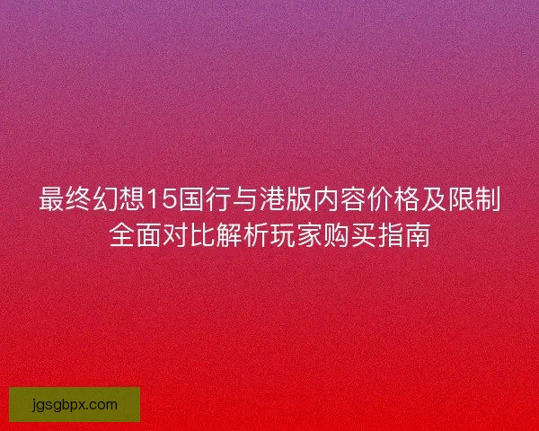 最终幻想15国行与港版内容价格及限制全面对比解析玩家购买指南