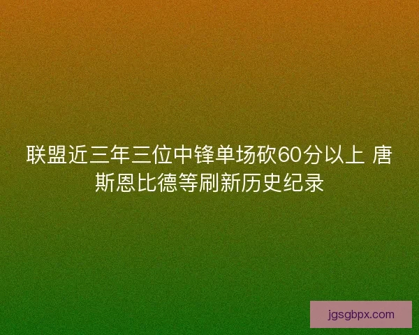 联盟近三年三位中锋单场砍60分以上 唐斯恩比德等刷新历史纪录