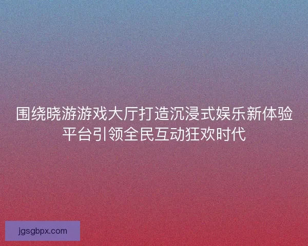 围绕晓游游戏大厅打造沉浸式娱乐新体验平台引领全民互动狂欢时代 围绕晓游游戏大厅打造沉浸式娱乐新体验平台引领全民互动狂欢时代