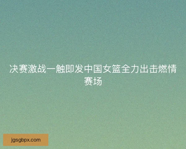 决赛激战一触即发中国女篮全力出击燃情赛场
