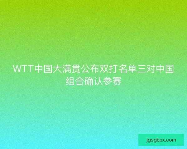 WTT中国大满贯公布双打名单三对中国组合确认参赛