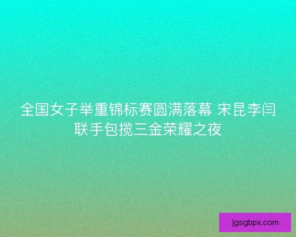 全国女子举重锦标赛圆满落幕 宋昆李闫联手包揽三金荣耀之夜